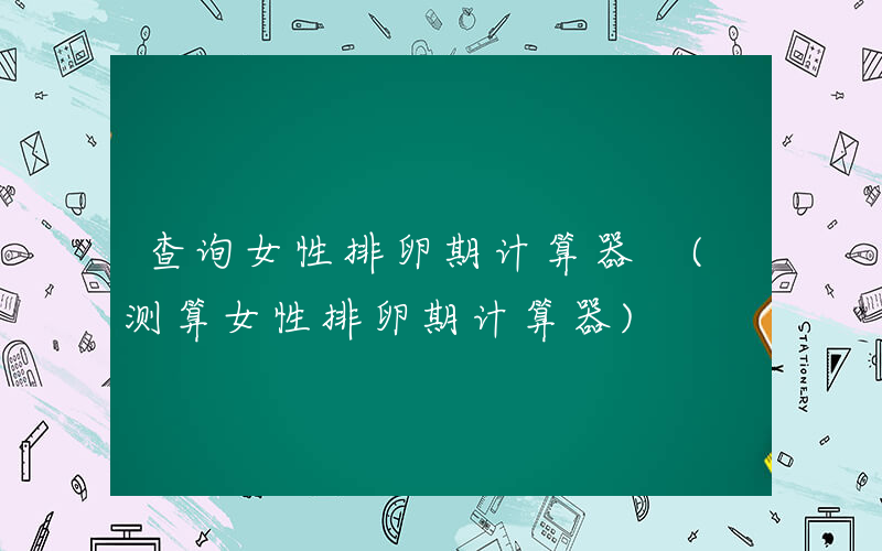 查询女性排卵期计算器 (测算女性排卵期计算器)